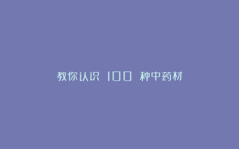 教你认识 100 种中药材