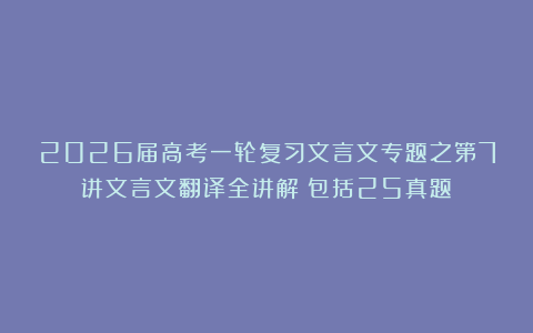 2026届高考一轮复习文言文专题之第7讲文言文翻译全讲解（包括25真题）