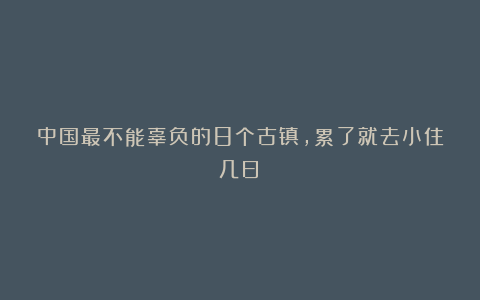 中国最不能辜负的8个古镇,累了就去小住几日!