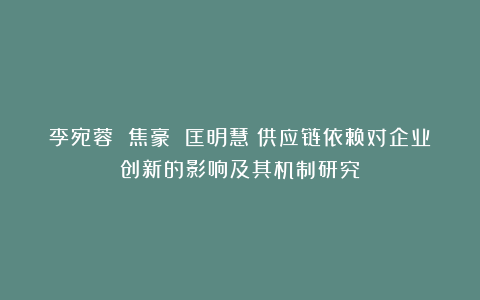 李宛蓉 焦豪 匡明慧：供应链依赖对企业创新的影响及其机制研究