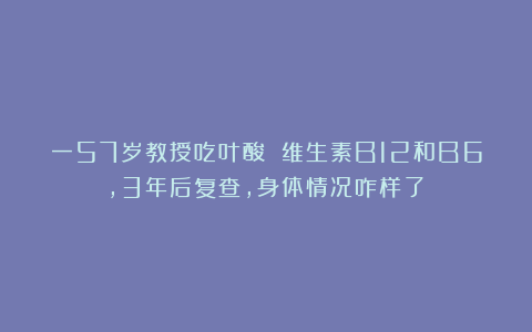 一57岁教授吃叶酸 维生素B12和B6,3年后复查,身体情况咋样了?