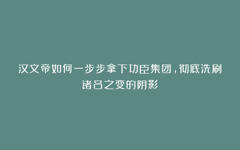 汉文帝如何一步步拿下功臣集团,彻底洗刷诸吕之变的阴影?