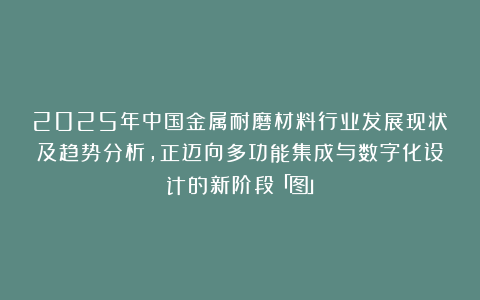 2025年中国金属耐磨材料行业发展现状及趋势分析，正迈向多功能集成与数字化设计的新阶段「图」