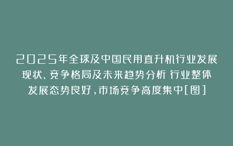 2025年全球及中国民用直升机行业发展现状、竞争格局及未来趋势分析：行业整体发展态势良好，市场竞争高度集中[图]