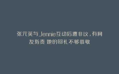 张元英与Jennie互动后遭非议,有网友指责:她的回礼不够恭敬!