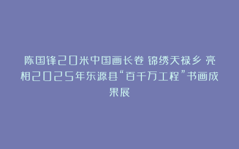 陈国锋20米中国画长卷《锦绣天禄乡》亮相2025年东源县“百千万工程”书画成果展