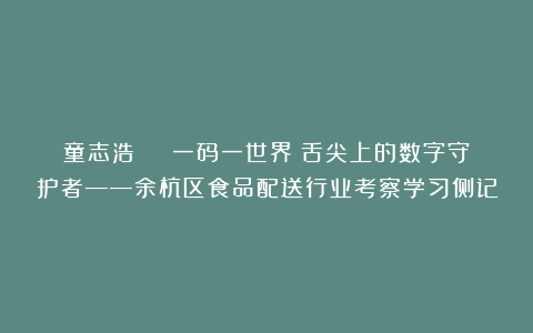 童志浩 | 一码一世界：舌尖上的数字守护者——余杭区食品配送行业考察学习侧记