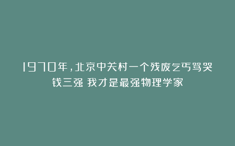 1970年,北京中关村一个残废乞丐骂哭钱三强:我才是最强物理学家