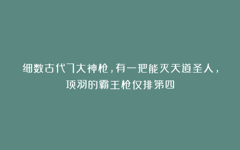 细数古代7大神枪，有一把能灭天道圣人，项羽的霸王枪仅排第四