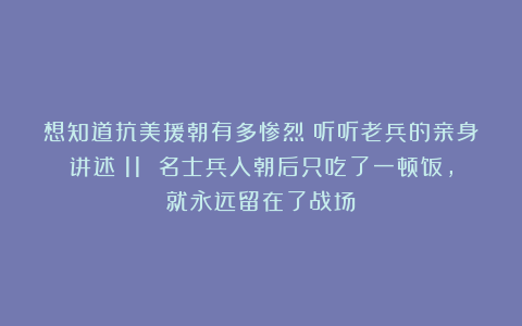 想知道抗美援朝有多惨烈？听听老兵的亲身讲述：11 名士兵入朝后只吃了一顿饭，就永远留在了战场