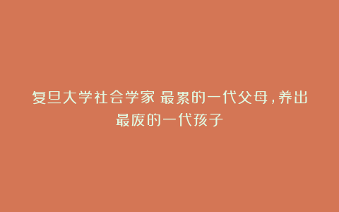 复旦大学社会学家：最累的一代父母，养出最废的一代孩子