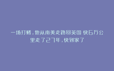 一场打赌，他从南美走路回英国！快6万公里走了27年，快到家了