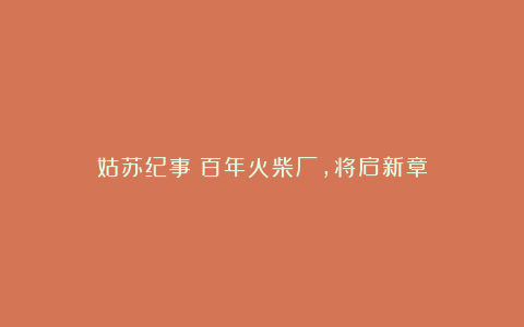 姑苏纪事:百年火柴厂,将启新章