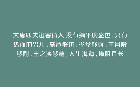 大唐四大边塞诗人:没有躺平的盛世,只有热血的男儿,高适够拼,岑参够疯,王昌龄够刚,王之涣够精,人生海海,道阻且长