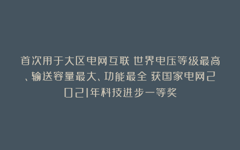 首次用于大区电网互联！世界电压等级最高、输送容量最大、功能最全！获国家电网2021年科技进步一等奖