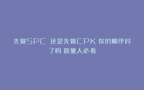 先做SPC 还是先做CPK？你的顺序对了吗？质量人必看