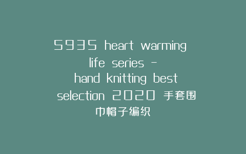 5935 heart warming life series – hand knitting best selection 2020 手套围巾帽子编织