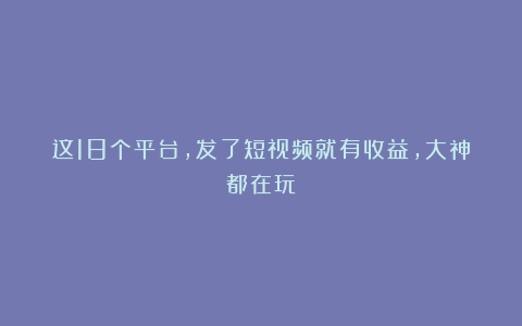 这18个平台，发了短视频就有收益，大神都在玩！