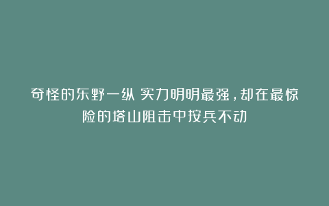 奇怪的东野一纵:实力明明最强,却在最惊险的塔山阻击中按兵不动