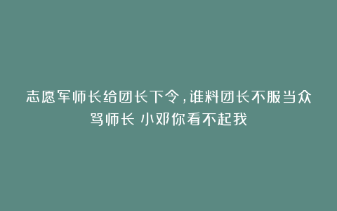 志愿军师长给团长下令，谁料团长不服当众骂师长：小邓你看不起我