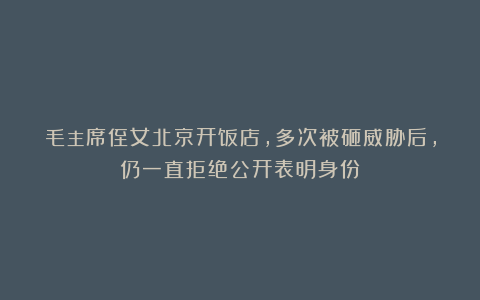 毛主席侄女北京开饭店,多次被砸威胁后,仍一直拒绝公开表明身份