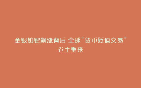 金银铂钯飙涨背后:全球“货币贬值交易”卷土重来?