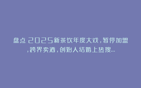 盘点：2025新茶饮年度大戏，暂停加盟，跨界卖酒，创始人结婚上热搜…