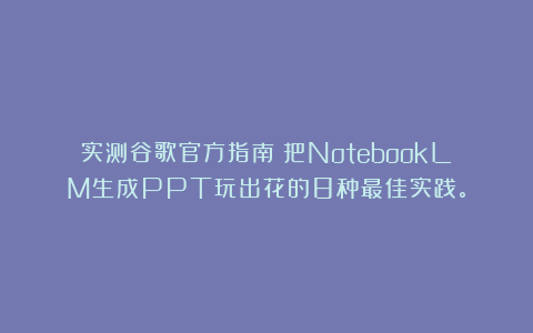 实测谷歌官方指南：把NotebookLM生成PPT玩出花的8种最佳实践。