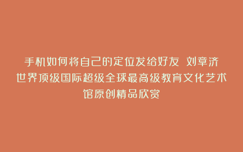 手机如何将自己的定位发给好友？①刘章济世界顶级国际超级全球最高级教育文化艺术馆原创精品欣赏！