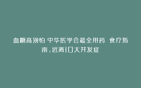 血糖高别怕！中华医学会最全用药 食疗指南，远离10大并发症