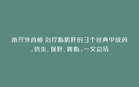 南开孙药师：治疗脂肪肝的3个经典中成药，抗炎、保肝、降脂，一文总结：