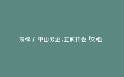 震惊了！中山房企，正疯狂卷「交楼」！