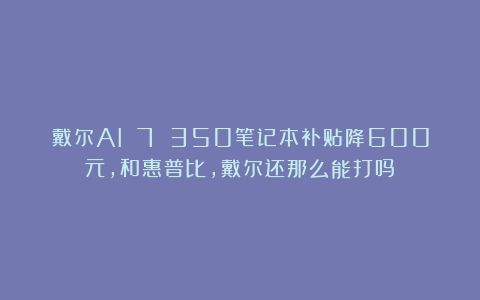 戴尔AI 7 350笔记本补贴降600元，和惠普比，戴尔还那么能打吗？