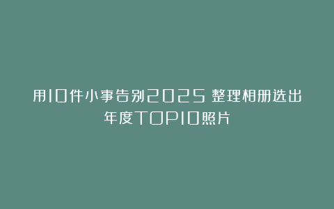 用10件小事告别2025|整理相册选出年度TOP10照片