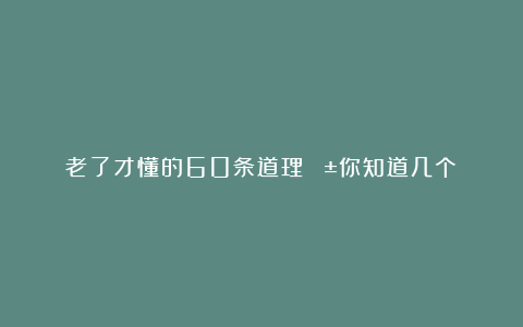 老了才懂的60条道理😱你知道几个？