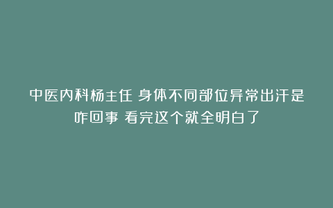 中医内科杨主任：身体不同部位异常出汗是咋回事？看完这个就全明白了