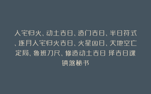 入宅归火、动土吉日、造门吉日、半日符式、逐月入宅归火吉日、火星凶日、天地空亡定局、鲁班刀尺、修造动土吉日《择吉日课镇煞秘书》