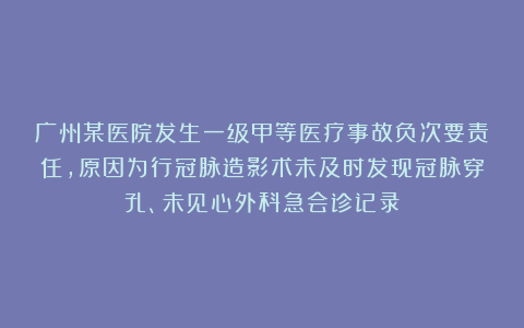 广州某医院发生一级甲等医疗事故负次要责任，原因为行冠脉造影术未及时发现冠脉穿孔、未见心外科急会诊记录