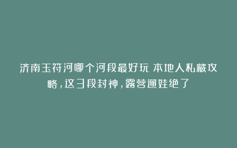 济南玉符河哪个河段最好玩?本地人私藏攻略,这3段封神,露营遛娃绝了!