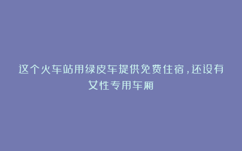 这个火车站用绿皮车提供免费住宿,还设有女性专用车厢!