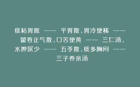 痰粘胃胀 —— 平胃散，胃冷便稀 —— 藿香正气散，口苦便黄 —— 三仁汤，水肿尿少 —— 五苓散，痰多胸闷 —— 三子养亲汤