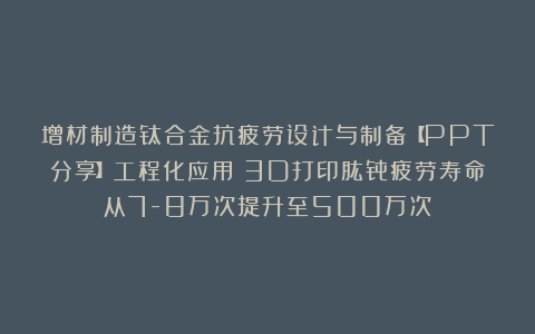 增材制造钛合金抗疲劳设计与制备【PPT分享】工程化应用:3D打印肱骨疲劳寿命从7-8万次提升至500万次