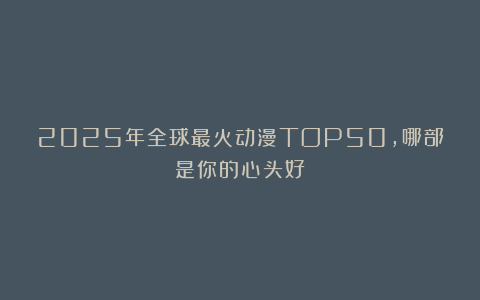 2025年全球最火动漫TOP50，哪部是你的心头好？