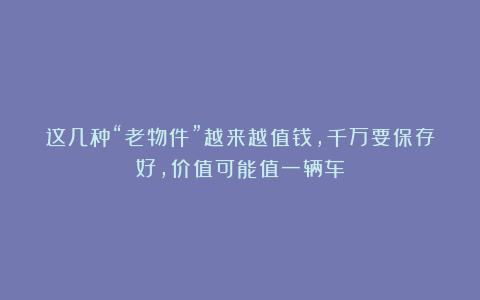 这几种“老物件”越来越值钱，千万要保存好，价值可能值一辆车