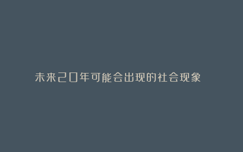 未来20年可能会出现的社会现象 ！