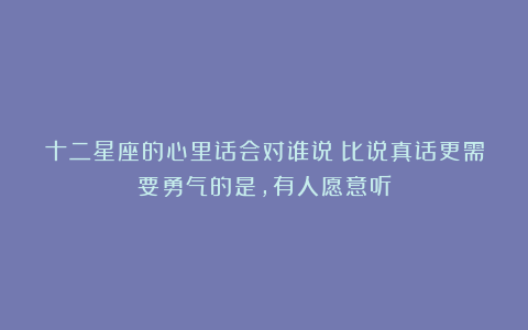 十二星座的心里话会对谁说：比说真话更需要勇气的是，有人愿意听