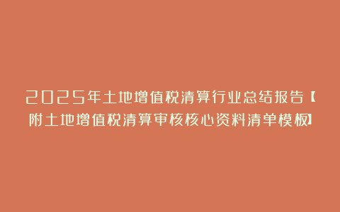 2025年土地增值税清算行业总结报告【附土地增值税清算审核核心资料清单模板】