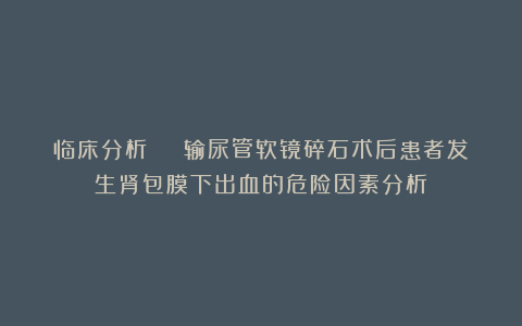 临床分析 | 输尿管软镜碎石术后患者发生肾包膜下出血的危险因素分析