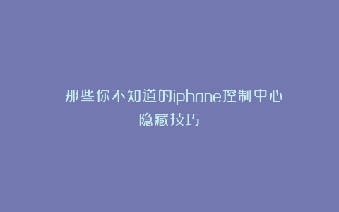 ⚠️那些你不知道的iphone控制中心隐藏技巧
