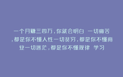 一个月赚三四万，你就会明白！！一切痛苦，都是你不懂人性一切贫穷，都是你不懂商业一切迷茫，都是你不懂规律 学习